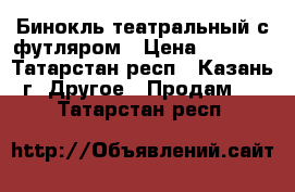 Бинокль театральный с футляром › Цена ­ 1 200 - Татарстан респ., Казань г. Другое » Продам   . Татарстан респ.